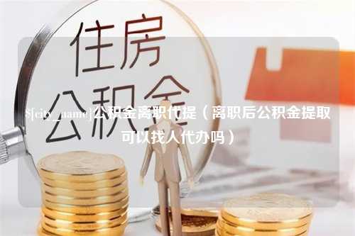 沭阳公积金离职代提（离职后公积金提取可以找人代办吗）